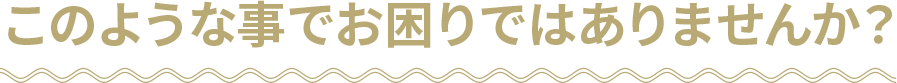 このような事でお困りではありませんか？